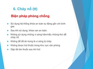 Biện pháp phòng chống
 Sử dụng hệ thống khóa an toàn tự động gắn với bình
gas
 Sau khi sử dụng, khóa van an toàn.
 Không sử dụng những vi sóng hâm/nấu những thứ dễ
cháy nổ
 Không để đồ ăn trong lò vi sóng bị cháy
 Không được hút thuốc trong khu vực văn phòng
 Dập tắt tàn thuốc sau khi hút
6. Cháy nổ (tt)
 