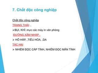 7. Chất độc công nghiệp
Chất độc công nghiệp
TRẠNG THÁI: ,
BỤI, KHÍ: mực các máy in văn phòng
ĐƯỜNG XÂM NHẬP ,
 HÔ HẤP, ,TIÊU HÓA, ,DA
TÁC HẠI
 NHIỂM ĐỘC CẤP TÍNH, NHIỂM ĐỘC MÃN TÍNH
 