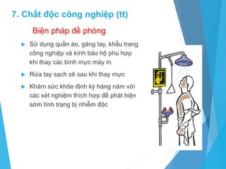 Biện pháp đề phòng
 Sử dụng quần áo, găng tay, khẩu trang
công nghiệp và kính bảo hộ phù hợp
khi thay các bình mực máy in.
 Rửa tay sạch sẽ sau khi thay mực
 Khám sức khỏe định kỳ hàng năm với
các xét nghiệm thích hợp để phát hiện
sớm tình trạng bị nhiễm độc
59
7. Chất độc công nghiệp (tt)
 