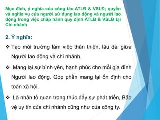 Mục đích, ý nghĩa của công tác ATLĐ & VSLĐ; quyền
và nghĩa vụ của người sử dụng lao động và người lao
động trong việc chấp hành quy định ATLĐ & VSLĐ tại
Chi nhánh
2. Ý nghĩa:
 Tạo môi trường làm việc thân thiện, lâu dài giữa
Người lao động và chi nhánh.
 Mang lại sự bình yên, hạnh phúc cho mỗi gia đình
Người lao động. Góp phần mang lại ổn định cho
toàn xã hội.
 Là nhân tố quan trọng thúc đẩy sự phát triển, Bảo
vệ uy tín của chi nhánh cũng như của công ty.
 