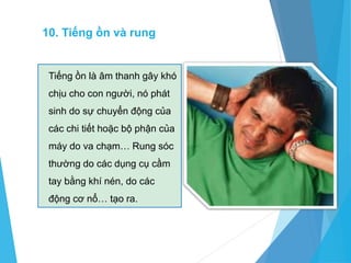10. Tiếng ồn và rung
Tiếng ồn là âm thanh gây khó
chịu cho con người, nó phát
sinh do sự chuyển động của
các chi tiết hoặc bộ phận của
máy do va chạm… Rung sóc
thường do các dụng cụ cầm
tay bằng khí nén, do các
động cơ nổ… tạo ra.
 