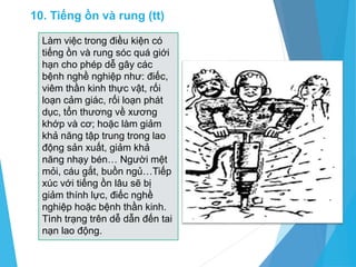 Làm việc trong điều kiện có
tiếng ồn và rung sóc quá giới
hạn cho phép dễ gây các
bệnh nghề nghiệp như: điếc,
viêm thần kinh thực vật, rối
loạn cảm giác, rối loạn phát
dục, tổn thương về xương
khớp và cơ; hoặc làm giảm
khả năng tập trung trong lao
động sản xuất, giảm khả
năng nhạy bén… Người mệt
mỏi, cáu gắt, buồn ngủ…Tiếp
xúc với tiếng ồn lâu sẽ bị
giảm thính lực, điếc nghề
nghiệp hoặc bệnh thần kinh.
Tình trạng trên dễ dẫn đến tai
nạn lao động.
10. Tiếng ồn và rung (tt)
 