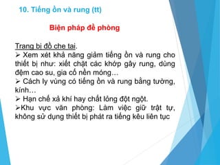 Trang bị đồ che tai.
 Xem xét khả năng giảm tiếng ồn và rung cho
thiết bị như: xiết chặt các khớp gây rung, dùng
đệm cao su, gia cố nền móng…
 Cách ly vùng có tiếng ồn và rung bằng tường,
kính…
 Hạn chế xả khí hay chất lỏng đột ngột.
Khu vực văn phòng: Làm việc giữ trật tự,
không sử dụng thiết bị phát ra tiếng kêu liên tục
Biện pháp đề phòng
10. Tiếng ồn và rung (tt)
 