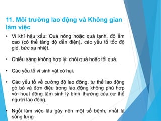 11. Môi trường lao động và Không gian
làm việc
• Vi khí hậu xấu: Quá nóng hoặc quá lạnh, độ ẩm
cao (có thể tăng độ dẫn điện), các yếu tố tốc độ
gió, bức xạ nhiệt.
• Chiếu sáng không hợp lý: chói quá hoặc tối quá.
• Các yếu tố vi sinh vật có hại.
• Các yếu tố về cường độ lao động, tư thế lao động
gò bó và đơn điệu trong lao động không phù hợp
với hoạt động tâm sinh lý bình thường của cơ thể
người lao động.
• Ngồi làm việc lâu gây nên một số bệnh, nhất là
sống lưng
 