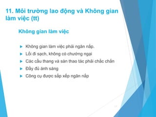 Không gian làm việc
 Không gian làm việc phải ngăn nắp.
 Lối đi sạch, không có chướng ngại
 Các cầu thang và sàn thao tác phải chắc chắn
 Đầy đủ ánh sáng
 Công cụ được sắp xếp ngăn nắp
69
11. Môi trường lao động và Không gian
làm việc (tt)
 