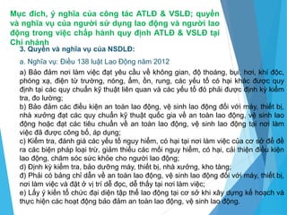 Mục đích, ý nghĩa của công tác ATLĐ & VSLĐ; quyền
và nghĩa vụ của người sử dụng lao động và người lao
động trong việc chấp hành quy định ATLĐ & VSLĐ tại
Chi nhánh
3. Quyền và nghĩa vụ của NSDLĐ:
a. Nghĩa vụ: Điều 138 luật Lao Động năm 2012
a) Bảo đảm nơi làm việc đạt yêu cầu về không gian, độ thoáng, bụi, hơi, khí độc,
phóng xạ, điện từ trường, nóng, ẩm, ồn, rung, các yếu tố có hại khác được quy
định tại các quy chuẩn kỹ thuật liên quan và các yếu tố đó phải được định kỳ kiểm
tra, đo lường;
b) Bảo đảm các điều kiện an toàn lao động, vệ sinh lao động đối với máy, thiết bị,
nhà xưởng đạt các quy chuẩn kỹ thuật quốc gia về an toàn lao động, vệ sinh lao
động hoặc đạt các tiêu chuẩn về an toàn lao động, vệ sinh lao động tại nơi làm
việc đã được công bố, áp dụng;
c) Kiểm tra, đánh giá các yếu tố nguy hiểm, có hại tại nơi làm việc của cơ sở để đề
ra các biện pháp loại trừ, giảm thiểu các mối nguy hiểm, có hại, cải thiện điều kiện
lao động, chăm sóc sức khỏe cho người lao động;
d) Định kỳ kiểm tra, bảo dưỡng máy, thiết bị, nhà xưởng, kho tàng;
đ) Phải có bảng chỉ dẫn về an toàn lao động, vệ sinh lao động đối với máy, thiết bị,
nơi làm việc và đặt ở vị trí dễ đọc, dễ thấy tại nơi làm việc;
e) Lấy ý kiến tổ chức đại diện tập thể lao động tại cơ sở khi xây dựng kế hoạch và
thực hiện các hoạt động bảo đảm an toàn lao động, vệ sinh lao động.
 