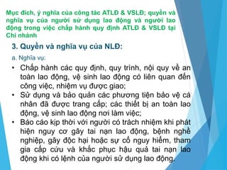 Mục đích, ý nghĩa của công tác ATLĐ & VSLĐ; quyền và
nghĩa vụ của người sử dụng lao động và người lao
động trong việc chấp hành quy định ATLĐ & VSLĐ tại
Chi nhánh
3. Quyền và nghĩa vụ của NLĐ:
a. Nghĩa vụ:
• Chấp hành các quy định, quy trình, nội quy về an
toàn lao động, vệ sinh lao động có liên quan đến
công việc, nhiệm vụ được giao;
• Sử dụng và bảo quản các phương tiện bảo vệ cá
nhân đã được trang cấp; các thiết bị an toàn lao
động, vệ sinh lao động nơi làm việc;
• Báo cáo kịp thời với người có trách nhiệm khi phát
hiện nguy cơ gây tai nạn lao động, bệnh nghề
nghiệp, gây độc hại hoặc sự cố nguy hiểm, tham
gia cấp cứu và khắc phục hậu quả tai nạn lao
động khi có lệnh của người sử dụng lao động.
 