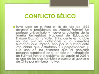 CONFLICTO BÉLICO
Tuvo lugar en el Perú el 18 de julio de 1992
durante la presidencia de Alberto Fujimori. Un
profesor universitario y nueve estudiantes de la
limeña Universidad Nacional de Educación
Enrique Guzmán y Valle. El incidente es notable
no sólo por las violaciones a los derechos
humanos que implicó, sino por la subsecuente
impunidad que disfrutaron sus perpetradores [.
Fue uno de los crímenes que el gobierno
peruano estableció en su pedido de extradición
de Fujimori frente el gobierno de Japón el 2003 y
es uno de los que también presentó al gobierno
de Chile por el mismo motivo.