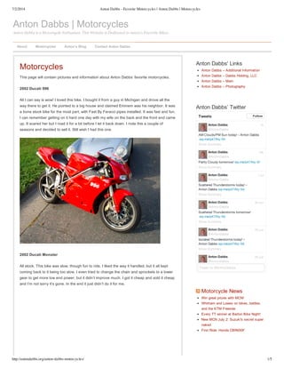 7/2/2014 Anton Dabbs - Favorite Motorcycles | Anton Dabbs | Motorcycles
http://antondabbs.org/anton-dabbs-motorcycles/ 1/5
Anton Dabbs | Motorcycles
Anton Dabbs is a Motorcycle Enthusiast. This Website is Dedicated to Anton's Favorite Bikes.
Motorcycles
This page will contain pictures and information about Anton Dabbs’ favorite motorcycles.
2002 Ducati 996
All I can say is wow! I loved this bike. I bought it from a guy in Michigan and drove all the
way there to get it. He pointed to a big house and claimed Eminem was his neighbor. It was
a bone stock bike for the most part, with Fast By Feracci pipes installed. It was fast and fun.
I can remember getting on it hard one day with my wife on the back and the front end came
up. It scared her but I road it for a bit before I let it back down. I rode this a couple of
seasons and decided to sell it. Still wish I had this one.
2002 Ducati Monster
All stock. This bike was slow, though fun to ride. I liked the way it handled, but it all kept
coming back to it being too slow. I even tried to change the chain and sprockets to a lower
gear to get more low end power, but it didn’t improve much. I got it cheap and sold it cheap
and I’m not sorry it’s gone. In the end it just didn’t do it for me.
Anton Dabbs' Links
Anton Dabbs – Additional Information
Anton Dabbs – Dabbs Holding, LLC
Anton Dabbs – Main
Anton Dabbs – Photography
Anton Dabbs’ Twitter
AM Clouds/PM Sun today! – Anton Dabbs
wp.me/p47Aty-5h
Anton Dabbs
@AntonDabbs
Show Summary
Partly Cloudy tomorrow! wp.me/p47Aty-5f
Anton Dabbs
@AntonDabbs
Show Summary
Scattered Thunderstorms today! –
Anton Dabbs wp.me/p47Aty-5d
Anton Dabbs
@AntonDabbs
Show Summary
Scattered Thunderstorms tomorrow!
wp.me/p47Aty-5b
Anton Dabbs
@AntonDabbs
Show Summary
Isolated Thunderstorms today! –
Anton Dabbs wp.me/p47Aty-59
Anton Dabbs
@AntonDabbs
Show Summary
Anton Dabbs
@AntonDabbs
7h
19h
1 Jul
30 Jun
30 Jun
29 Jun
Tweets Follow
Tweet to @AntonDabbs
 Motorcycle News
Win great prizes with MCN!
Whitham and Lowes on bikes, battles,
and the KTM Freeride
Every TT winner at Barton Bike Night!
New MCN July 2: Suzuki's secret super
naked
First Ride: Honda CBR650F
About Motorcycles Anton’s Blog Contact Anton Dabbs
 