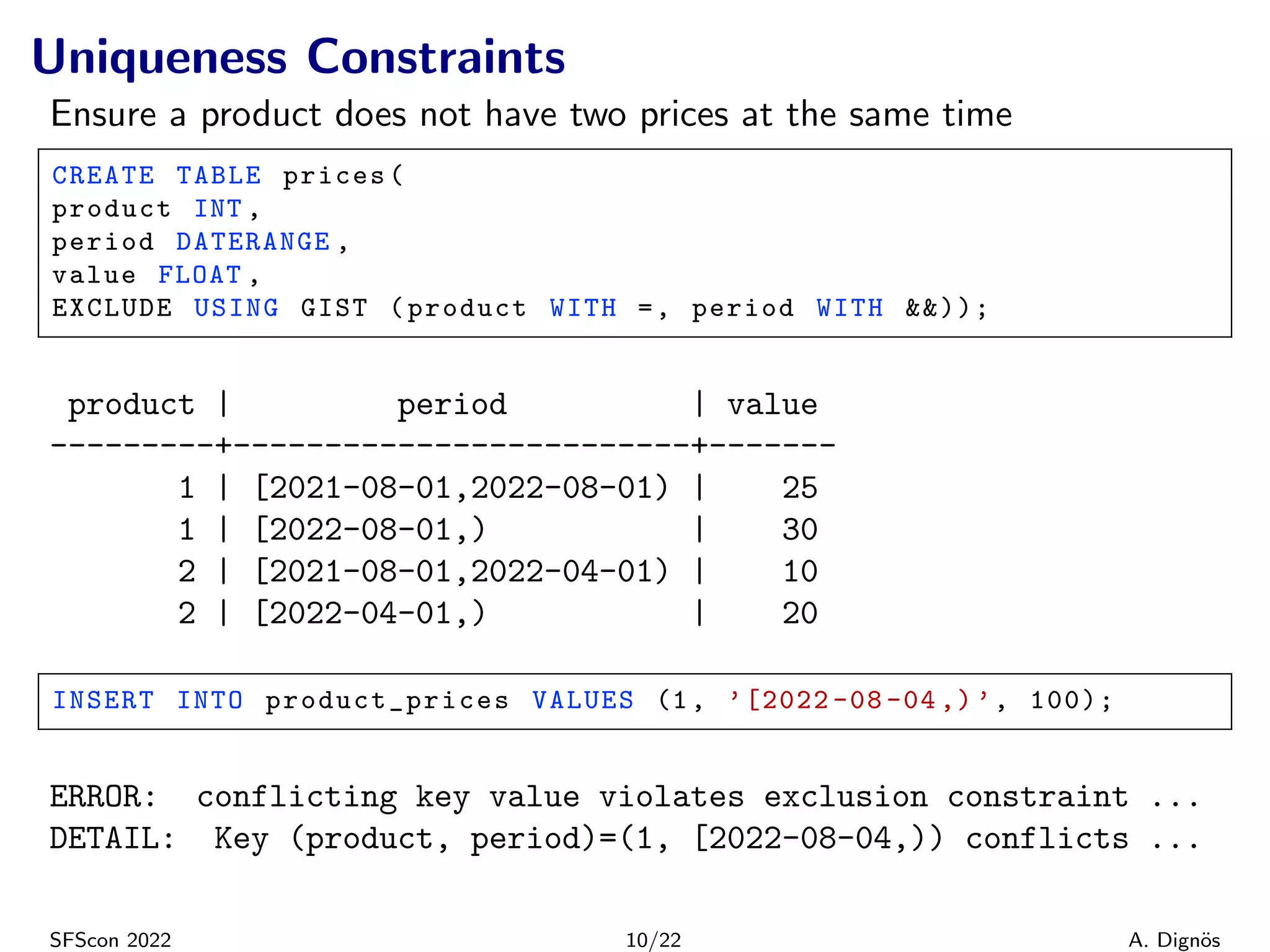 Uniqueness Constraints
Ensure a product does not have two prices at the same time
CREATE TABLE prices(
product INT ,
period DATERANGE ,
value FLOAT ,
EXCLUDE USING GIST (product WITH =, period WITH &&));
product | period | value
---------+-------------------------+-------
1 | [2021-08-01,2022-08-01) | 25
1 | [2022-08-01,) | 30
2 | [2021-08-01,2022-04-01) | 10
2 | [2022-04-01,) | 20
INSERT INTO product_prices VALUES (1, ’[2022 -08 -04 ,) ’, 100);
ERROR: conflicting key value violates exclusion constraint ...
DETAIL: Key (product, period)=(1, [2022-08-04,)) conflicts ...
SFScon 2022 10/22 A. Dignös
 