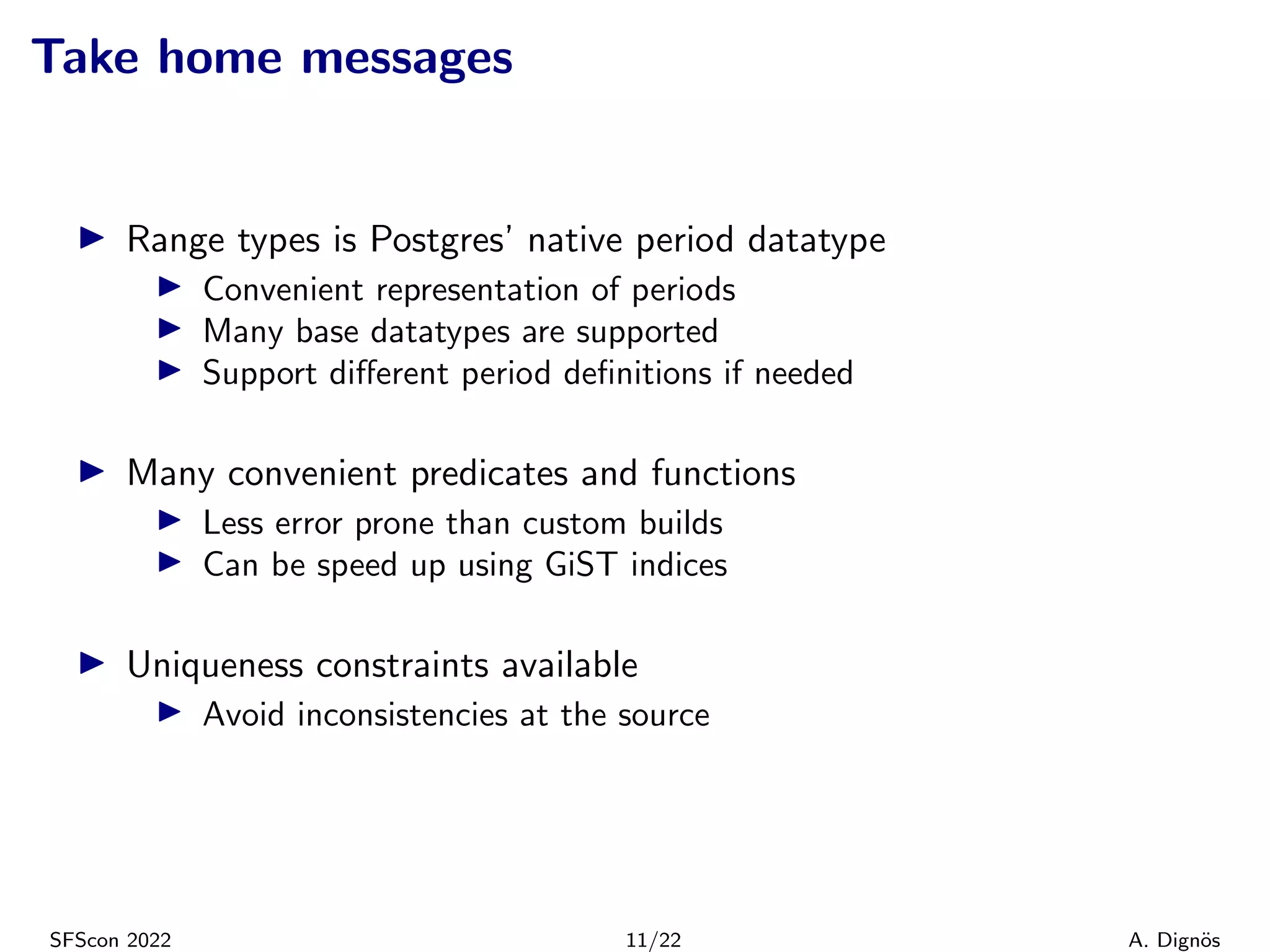 Take home messages
▶ Range types is Postgres’ native period datatype
▶ Convenient representation of periods
▶ Many base datatypes are supported
▶ Support different period definitions if needed
▶ Many convenient predicates and functions
▶ Less error prone than custom builds
▶ Can be speed up using GiST indices
▶ Uniqueness constraints available
▶ Avoid inconsistencies at the source
SFScon 2022 11/22 A. Dignös
 