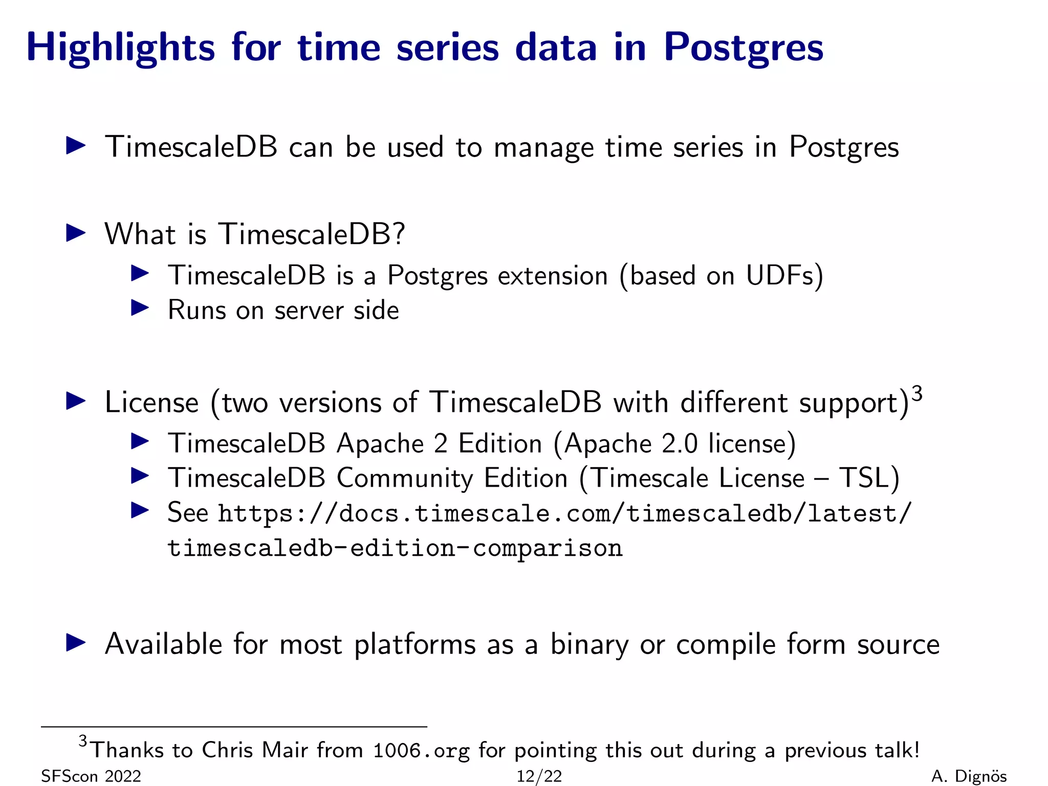 Highlights for time series data in Postgres
▶ TimescaleDB can be used to manage time series in Postgres
▶ What is TimescaleDB?
▶ TimescaleDB is a Postgres extension (based on UDFs)
▶ Runs on server side
▶ License (two versions of TimescaleDB with different support)3
▶ TimescaleDB Apache 2 Edition (Apache 2.0 license)
▶ TimescaleDB Community Edition (Timescale License – TSL)
▶ See https://docs.timescale.com/timescaledb/latest/
timescaledb-edition-comparison
▶ Available for most platforms as a binary or compile form source
3
Thanks to Chris Mair from 1006.org for pointing this out during a previous talk!
SFScon 2022 12/22 A. Dignös
 