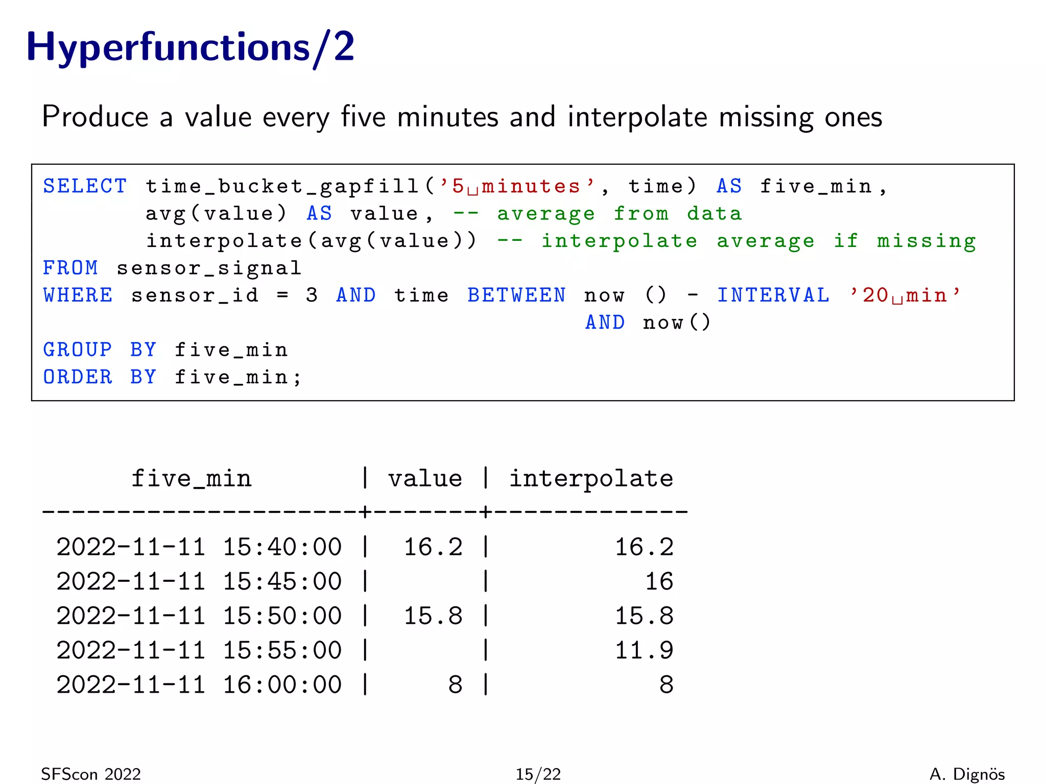 Hyperfunctions/2
Produce a value every five minutes and interpolate missing ones
SELECT time_bucket_gapfill (’5␣minutes ’, time) AS five_min ,
avg(value) AS value , -- average from data
interpolate(avg(value )) -- interpolate average if missing
FROM sensor_signal
WHERE sensor_id = 3 AND time BETWEEN now () - INTERVAL ’20␣min ’
AND now ()
GROUP BY five_min
ORDER BY five_min;
five_min | value | interpolate
---------------------+-------+-------------
2022-11-11 15:40:00 | 16.2 | 16.2
2022-11-11 15:45:00 | | 16
2022-11-11 15:50:00 | 15.8 | 15.8
2022-11-11 15:55:00 | | 11.9
2022-11-11 16:00:00 | 8 | 8
SFScon 2022 15/22 A. Dignös
 