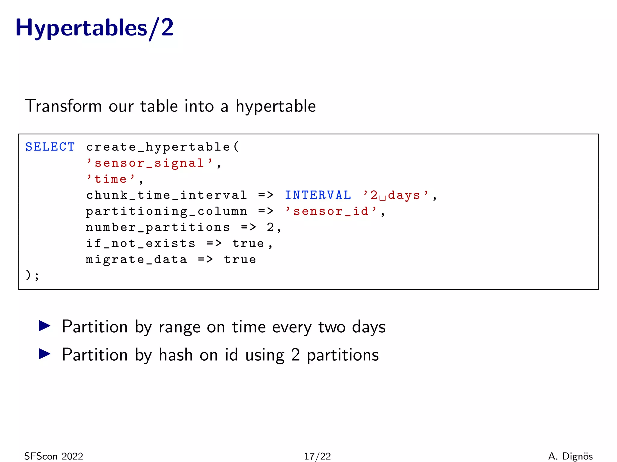 Hypertables/2
Transform our table into a hypertable
SELECT create_hypertable (
’sensor_signal ’,
’time ’,
chunk_time_interval => INTERVAL ’2␣days ’,
partitioning_column => ’sensor_id ’,
number_partitions => 2,
if_not_exists => true ,
migrate_data => true
);
▶ Partition by range on time every two days
▶ Partition by hash on id using 2 partitions
SFScon 2022 17/22 A. Dignös
 