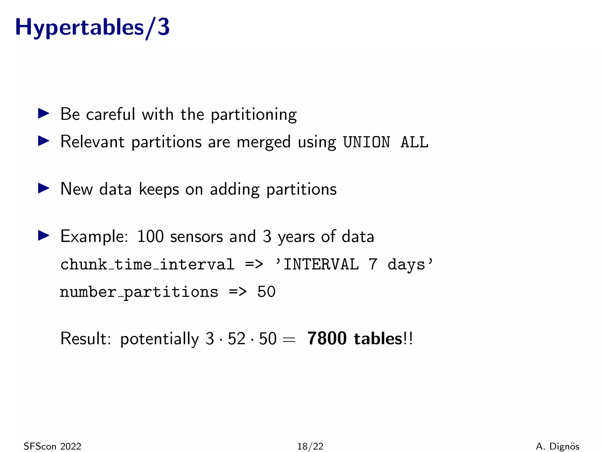Hypertables/3
▶ Be careful with the partitioning
▶ Relevant partitions are merged using UNION ALL
▶ New data keeps on adding partitions
▶ Example: 100 sensors and 3 years of data
chunk time interval => ’INTERVAL 7 days’
number partitions => 50
Result: potentially 3 · 52 · 50 = 7800 tables!!
SFScon 2022 18/22 A. Dignös
 