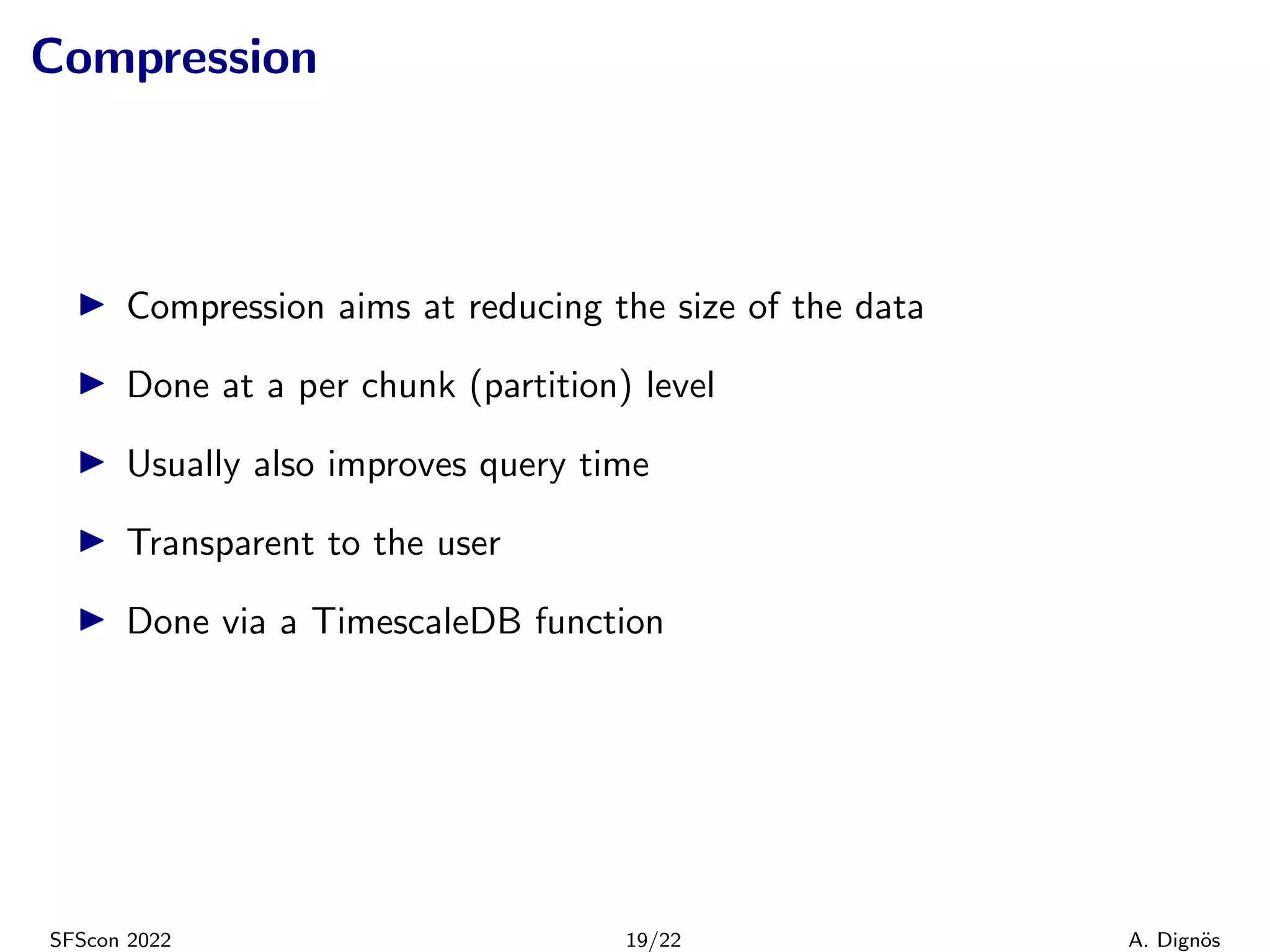 Compression
▶ Compression aims at reducing the size of the data
▶ Done at a per chunk (partition) level
▶ Usually also improves query time
▶ Transparent to the user
▶ Done via a TimescaleDB function
SFScon 2022 19/22 A. Dignös
 