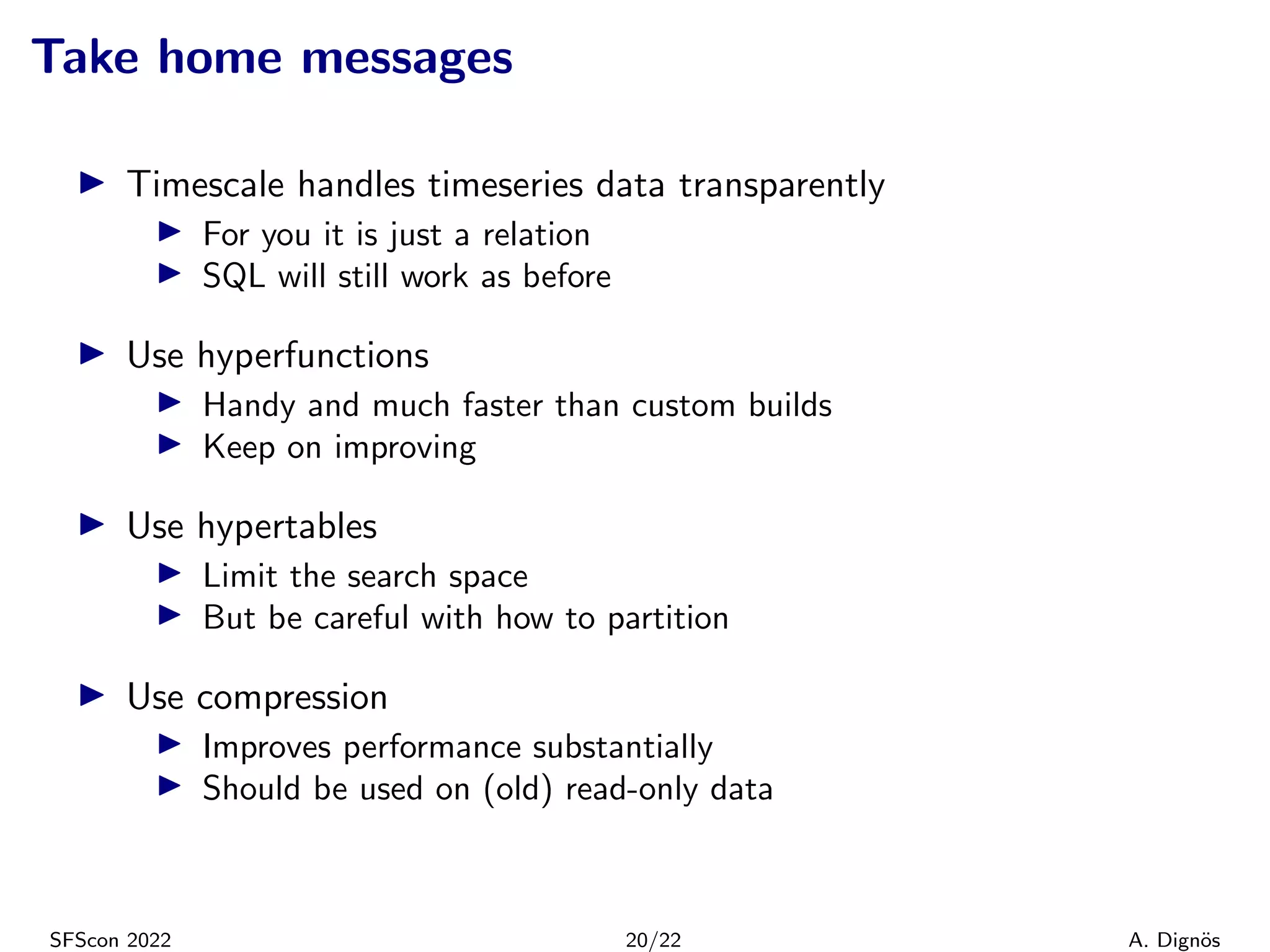 Take home messages
▶ Timescale handles timeseries data transparently
▶ For you it is just a relation
▶ SQL will still work as before
▶ Use hyperfunctions
▶ Handy and much faster than custom builds
▶ Keep on improving
▶ Use hypertables
▶ Limit the search space
▶ But be careful with how to partition
▶ Use compression
▶ Improves performance substantially
▶ Should be used on (old) read-only data
SFScon 2022 20/22 A. Dignös
 