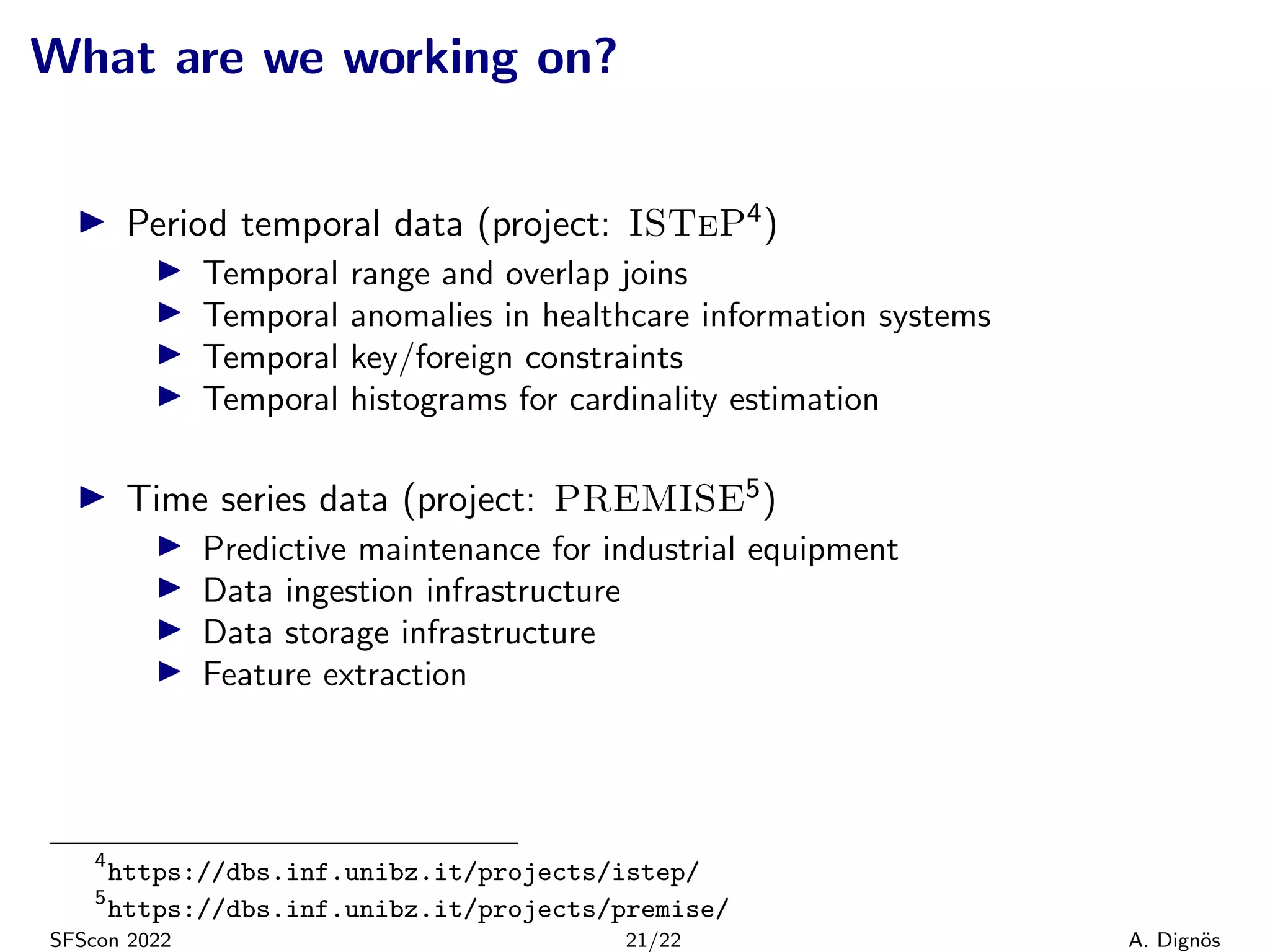 What are we working on?
▶ Period temporal data (project: ISTeP4)
▶ Temporal range and overlap joins
▶ Temporal anomalies in healthcare information systems
▶ Temporal key/foreign constraints
▶ Temporal histograms for cardinality estimation
▶ Time series data (project: PREMISE5)
▶ Predictive maintenance for industrial equipment
▶ Data ingestion infrastructure
▶ Data storage infrastructure
▶ Feature extraction
4
https://dbs.inf.unibz.it/projects/istep/
5
https://dbs.inf.unibz.it/projects/premise/
SFScon 2022 21/22 A. Dignös
 