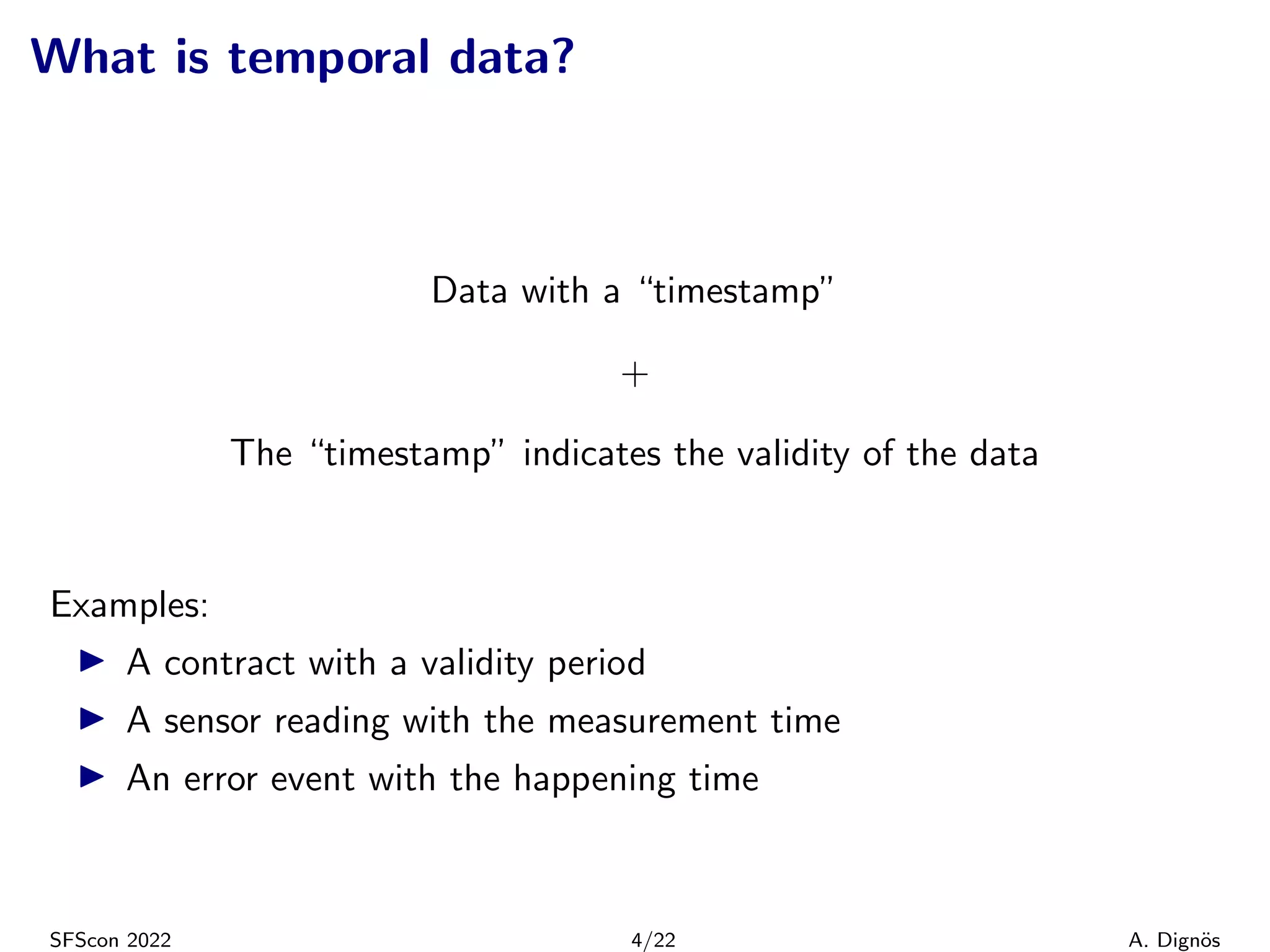What is temporal data?
Data with a “timestamp”
+
The “timestamp” indicates the validity of the data
Examples:
▶ A contract with a validity period
▶ A sensor reading with the measurement time
▶ An error event with the happening time
SFScon 2022 4/22 A. Dignös
 