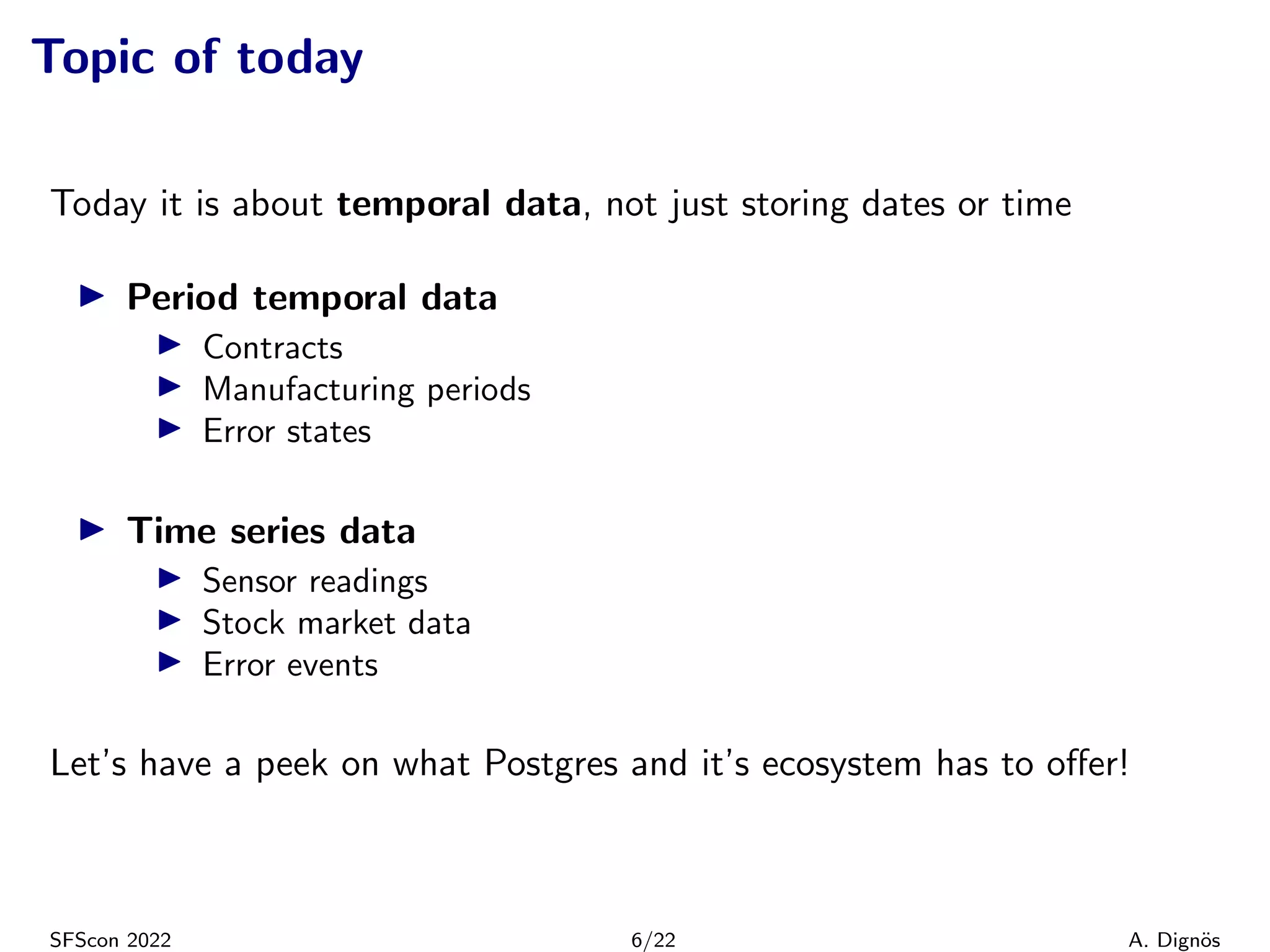 Topic of today
Today it is about temporal data, not just storing dates or time
▶ Period temporal data
▶ Contracts
▶ Manufacturing periods
▶ Error states
▶ Time series data
▶ Sensor readings
▶ Stock market data
▶ Error events
Let’s have a peek on what Postgres and it’s ecosystem has to offer!
SFScon 2022 6/22 A. Dignös
 