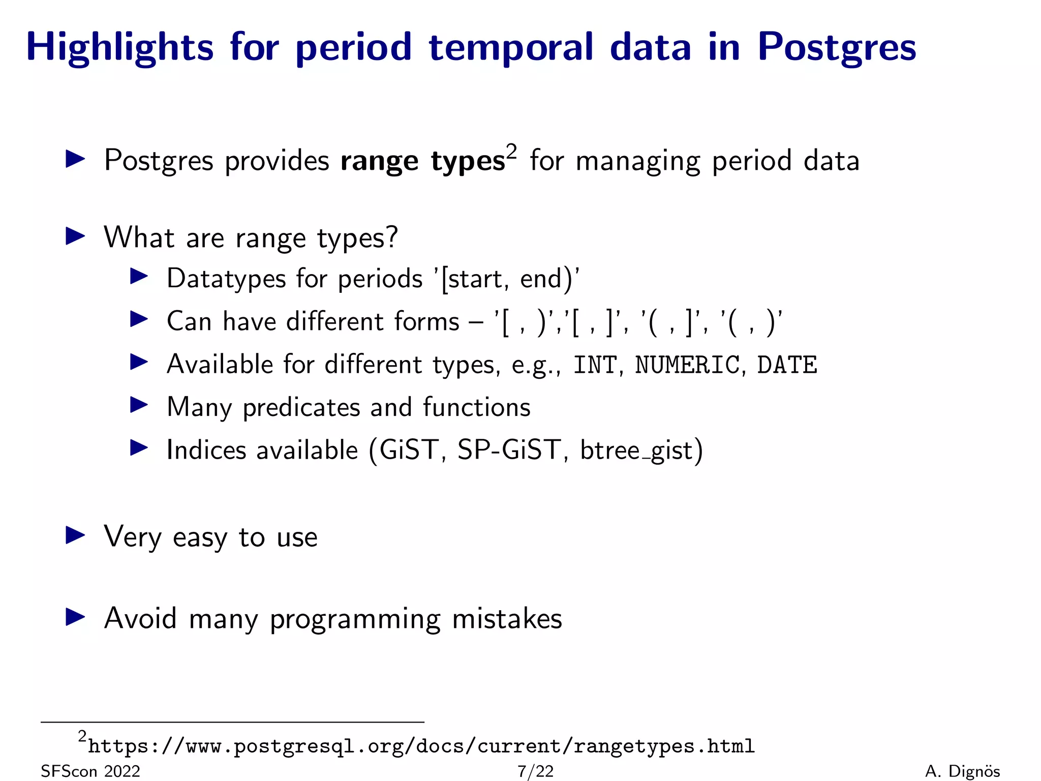 Highlights for period temporal data in Postgres
▶ Postgres provides range types2 for managing period data
▶ What are range types?
▶ Datatypes for periods ’[start, end)’
▶ Can have different forms – ’[ , )’,’[ , ]’, ’( , ]’, ’( , )’
▶ Available for different types, e.g., INT, NUMERIC, DATE
▶ Many predicates and functions
▶ Indices available (GiST, SP-GiST, btree gist)
▶ Very easy to use
▶ Avoid many programming mistakes
2
https://www.postgresql.org/docs/current/rangetypes.html
SFScon 2022 7/22 A. Dignös
 