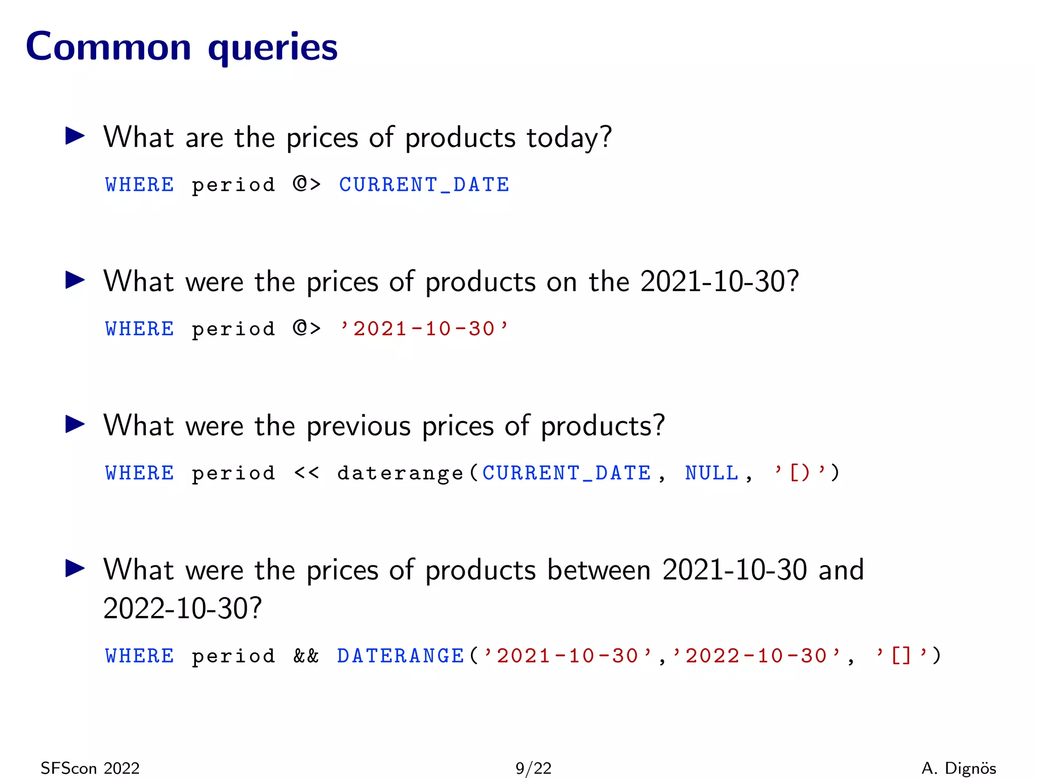 Common queries
▶ What are the prices of products today?
WHERE period @> CURRENT_DATE
▶ What were the prices of products on the 2021-10-30?
WHERE period @> ’2021 -10 -30 ’
▶ What were the previous prices of products?
WHERE period << daterange(CURRENT_DATE , NULL , ’[)’)
▶ What were the prices of products between 2021-10-30 and
2022-10-30?
WHERE period && DATERANGE(’2021 -10 -30 ’,’2022 -10 -30 ’, ’[]’)
SFScon 2022 9/22 A. Dignös
 