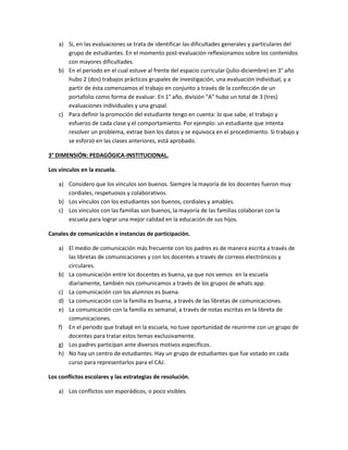 a) Si, en las evaluaciones se trata de identificar las dificultades generales y particulares del
grupo de estudiantes. En el momento post-evaluación reflexionamos sobre los contenidos
con mayores dificultades.
b) En el periodo en el cual estuve al frente del espacio curricular (julio-diciembre) en 3° año
hubo 2 (dos) trabajos prácticos grupales de investigación, una evaluación individual, y a
partir de ésta comenzamos el trabajo en conjunto a través de la confección de un
portafolio como forma de evaluar. En 1° año, división “A” hubo un total de 3 (tres)
evaluaciones individuales y una grupal.
c) Para definir la promoción del estudiante tengo en cuenta: lo que sabe, el trabajo y
esfuerzo de cada clase y el comportamiento. Por ejemplo: un estudiante que intenta
resolver un problema, extrae bien los datos y se equivoca en el procedimiento. Si trabajo y
se esforzó en las clases anteriores, está aprobado.
3° DIMENSIÓN: PEDAGÓGICA-INSTITUCIONAL.
Los vínculos en la escuela.
a) Considero que los vínculos son buenos. Siempre la mayoría de los docentes fueron muy
cordiales, respetuosos y colaborativos.
b) Los vínculos con los estudiantes son buenos, cordiales y amables.
c) Los vínculos con las familias son buenos, la mayoría de las familias colaboran con la
escuela para lograr una mejor calidad en la educación de sus hijos.
Canales de comunicación e instancias de participación.
a) El medio de comunicación más frecuente con los padres es de manera escrita a través de
las libretas de comunicaciones y con los docentes a través de correos electrónicos y
circulares.
b) La comunicación entre los docentes es buena, ya que nos vemos en la escuela
diariamente, también nos comunicamos a través de los grupos de whats app.
c) La comunicación con los alumnos es buena.
d) La comunicación con la familia es buena, a través de las libretas de comunicaciones.
e) La comunicación con la familia es semanal, a través de notas escritas en la libreta de
comunicaciones.
f) En el periodo que trabajé en la escuela, no tuve oportunidad de reunirme con un grupo de
docentes para tratar estos temas exclusivamente.
g) Los padres participan ante diversos motivos específicos.
h) No hay un centro de estudiantes. Hay un grupo de estudiantes que fue votado en cada
curso para representarlos para el CAJ.
Los conflictos escolares y las estrategias de resolución.
a) Los conflictos son esporádicos, o poco visibles.
 