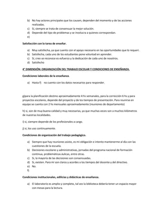 b) No hay actores principales que los causen, dependen del momento y de las acciones
realizadas.
c) Sí, siempre se trata de consensuar la mejor solución.
d) Depende del tipo de problemas y se involucra a quienes correspondan.
e)
Satisfacción con la tarea de enseñar.
a) Muy satisfecha, ya que cuento con el apoyo necesario en las oportunidades que lo requerí.
b) Satisfecha, cada uno de los estudiantes pone voluntad en aprender.
c) Sí, creo se reconoce es esfuerzo y la dedicación de cada uno de nosotros.
d) Satisfecho
4° DIMENSIÓN: ORGANIZACIÓN DEL TRABAJO ESCOLAR Y CONDICIONES DE ENSEÑANZA.
Condiciones laborales de la enseñanza.
a) Hasta f) no cuento con los datos necesarios para responder.
g)para la planificación destino aproximadamente 4 hs semanales, para la corrección 6 hs y para
proyectos escolares, depende del proyecto y de los tiempos de presentación. Para reunirse en
equipo se cuenta con 2 hs mensuales aproximadamente (reuniones de departamento)
h) si, son de muy buena calidad y muy necesarias, ya que muchas veces son a muchos kilómetros
de nuestras localidades.
i) si, siempre depende de los profesionales a cargo.
j) si, los uso continuamente.
Condiciones de organización del trabajo pedagógico.
a) Siempre que hay reuniones asisto, es mi obligación e intento mantenerme al día con las
cuestiones de la escuela.
b) Decisiones escolares y administrativas, jornadas del programa nacional de formación
continua, problemáticas áulicas, entre otras.
c) Si, la mayoría de las decisiones son consensuadas.
d) Si, existen. Para mí son claros y acordes a los tiempos del docente y del directivo.
e) No.
f)
Condiciones institucionales, edilicias y didácticas de enseñanza.
a) El laboratorio es amplio y completo, tal vez la biblioteca debería tener un espacio mayor
con mesas para la lectura.
 