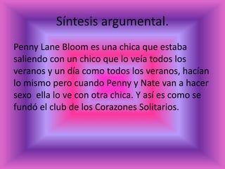 Síntesis argumental.
Penny Lane Bloom es una chica que estaba
saliendo con un chico que lo veía todos los
veranos y un día como todos los veranos, hacían
lo mismo pero cuando Penny y Nate van a hacer
sexo ella lo ve con otra chica. Y así es como se
fundó el club de los Corazones Solitarios.