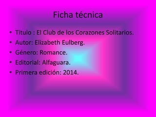 Ficha técnica
• Título : El Club de los Corazones Solitarios.
• Autor: Elizabeth Eulberg.
• Género: Romance.
• Editorial: Alfaguara.
• Primera edición: 2014.