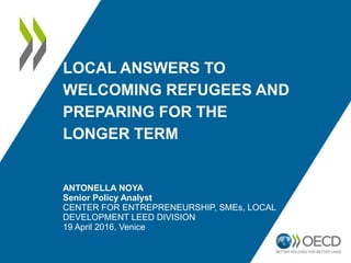 LOCAL ANSWERS TO
WELCOMING REFUGEES AND
PREPARING FOR THE
LONGER TERM
ANTONELLA NOYA
Senior Policy Analyst
CENTER FOR ENTREPRENEURSHIP, SMEs, LOCAL
DEVELOPMENT LEED DIVISION
19 April 2016, Venice
 