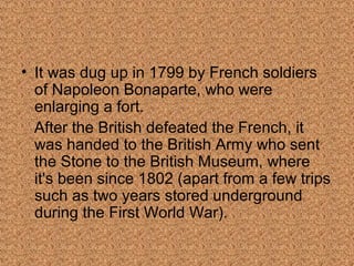 • It was dug up in 1799 by French soldiers 
of Napoleon Bonaparte, who were 
enlarging a fort. 
After the British defeated the French, it 
was handed to the British Army who sent 
the Stone to the British Museum, where 
it's been since 1802 (apart from a few trips 
such as two years stored underground 
during the First World War). 
 
