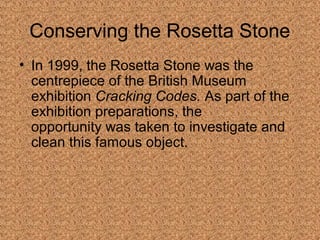 Conserving the Rosetta Stone 
• In 1999, the Rosetta Stone was the 
centrepiece of the British Museum 
exhibition Cracking Codes. As part of the 
exhibition preparations, the 
opportunity was taken to investigate and 
clean this famous object. 
 