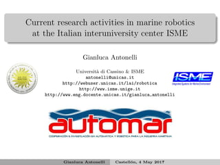 Current research activities in marine robotics
at the Italian interuniversity center ISME
Gianluca Antonelli
Universit`a di Cassino & ISME
antonelli@unicas.it
http://webuser.unicas.it/lai/robotica
http://www.isme.unige.it
http://www.eng.docente.unicas.it/gianluca antonelli
Gianluca Antonelli Castell´on, 4 May 2017
 
