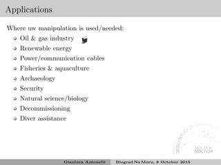 Applications
Where uw manipulation is used/needed:
Oil & gas industry
Renewable energy
Power/communication cables
Fisheries & aquaculture
Archaeology
Security
Natural science/biology
Decommissioning
Diver assistance
Gianluca Antonelli Biograd Na Moru, 8 October 2015
 