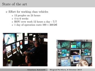 State of the art
Eﬀort for working class vehicles
13 peoples on 24 hours
4 to 6 weeks
ROV crew work 12 hours a day - 7/7
1 day of operation costs 100 ÷ 300 ke
Gianluca Antonelli Biograd Na Moru, 8 October 2015
 