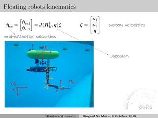 Floating robots kinematics
Oi
η1
ηee
❅❅❘
end-effector velocities
❍❍
❍❍
❍❍
❍❍
❍❍
❍❍❥
Jacobian
system velocities˙ηee =
˙ηee1
˙ηee2
= J(RI
B, q)ζ ζ =


ν1
ν2
˙q


Gianluca Antonelli Biograd Na Moru, 8 October 2015
 