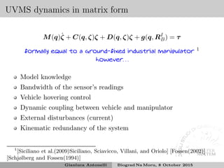 UVMS dynamics in matrix form
M(q)˙ζ + C(q, ζ)ζ + D(q, ζ)ζ + g(q, RI
B) = τ
formally equal to a ground-fixed industrial manipulator 1
however. . .
Model knowledge
Bandwidth of the sensor’s readings
Vehicle hovering control
Dynamic coupling between vehicle and manipulator
External disturbances (current)
Kinematic redundancy of the system
1
[Siciliano et al.(2009)Siciliano, Sciavicco, Villani, and Oriolo] [Fossen(2002)]
[Schjølberg and Fossen(1994)]
Gianluca Antonelli Biograd Na Moru, 8 October 2015
 