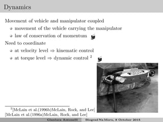 Dynamics
Movement of vehicle and manipulator coupled
movement of the vehicle carrying the manipulator
law of conservation of momentum
Need to coordinate
at velocity level ⇒ kinematic control
at torque level ⇒ dynamic control 2
2
[McLain et al.(1996b)McLain, Rock, and Lee]
[McLain et al.(1996a)McLain, Rock, and Lee]
Gianluca Antonelli Biograd Na Moru, 8 October 2015
 