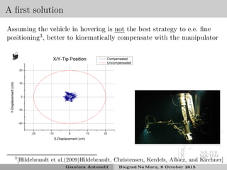 A ﬁrst solution
Assuming the vehicle in hovering is not the best strategy to e.e. ﬁne
positioning3, better to kinematically compensate with the manipulator
3
[Hildebrandt et al.(2009)Hildebrandt, Christensen, Kerdels, Albiez, and Kirchner]
Gianluca Antonelli Biograd Na Moru, 8 October 2015
 