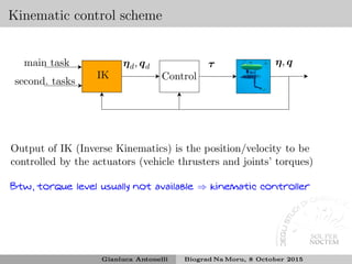 Kinematic control scheme
second. tasks
ηd, qd τ η, q
IK
main task
Control
Output of IK (Inverse Kinematics) is the position/velocity to be
controlled by the actuators (vehicle thrusters and joints’ torques)
Btw, torque level usually not available ⇒ kinematic controller
Gianluca Antonelli Biograd Na Moru, 8 October 2015
 