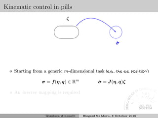 Kinematic control in pills
✛
✚
✘
✙
ζ
❘
✛
✚
✘
✙
˙σ
Starting from a generic m-dimensional task (e.g., the e.e. position)
σ = f(η, q) ∈ Rm
˙σ = J(η, q)ζ
An inverse mapping is required
Gianluca Antonelli Biograd Na Moru, 8 October 2015
 