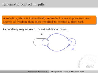 Kinematic control in pills
A robotic system is kinematically redundant when it possesses more
degrees of freedom than those required to execute a given task
Redundancy may be used to add additional tasks
✛
✚
✘
✙
ζ
❘
✛
✚
✘
✙
˙σ
✖✕
✗✔
■
Gianluca Antonelli Biograd Na Moru, 8 October 2015
 