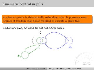 Kinematic control in pills
A robotic system is kinematically redundant when it possesses more
degrees of freedom than those required to execute a given task
Redundancy may be used to add additional tasks
✛
✚
✘
✙
ζ
❘
✛
✚
✘
✙
˙σ
✖✕
✗✔
■ ˙σa
✚✙
✛✘
˙σb
✙
✖✕
✗✔
✶
Gianluca Antonelli Biograd Na Moru, 8 October 2015
 