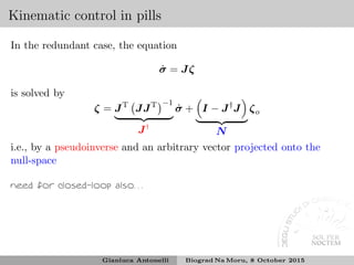 Kinematic control in pills
In the redundant case, the equation
˙σ = Jζ
is solved by
ζ = JT
JJT −1
J†
˙σ + I − J†
J
N
ζo
i.e., by a pseudoinverse and an arbitrary vector projected onto the
null-space
need for closed-loop also. . .
Gianluca Antonelli Biograd Na Moru, 8 October 2015
 