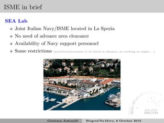 ISME in brief
SEA Lab
Joint Italian Navy/ISME located in La Spezia
No need of advance area clearance
Availability of Navy support personnel
Some restrictions (activities/personnel to be listed in advance, no working at nights. . . )
Gianluca Antonelli Biograd Na Moru, 8 October 2015
 