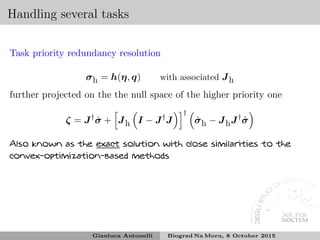 Handling several tasks
Task priority redundancy resolution
σh = h(η, q) with associated Jh
further projected on the the null space of the higher priority one
ζ = J†
˙σ + Jh I − J†
J
†
˙σh − JhJ†
˙σ
Also known as the exact solution with close similarities to the
convex-optimization-based methods
Gianluca Antonelli Biograd Na Moru, 8 October 2015
 