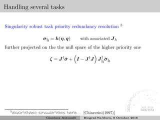 Handling several tasks
Singularity robust task priority redundancy resolution 5
σh = h(η, q) with associated Jh
further projected on the the null space of the higher priority one
ζ = J†
˙σ + I − J†
J J†
h
˙σh
5
algorithmic singularities here. . . [Chiaverini(1997)]
Gianluca Antonelli Biograd Na Moru, 8 October 2015
 
