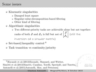 Some issues
Kinematic singularities
Damped least square
Singular-value-decomposition-based ﬁltering
Other kind of ﬁltering
Algorithmic singularities
Two diﬀerent-priority tasks are achievable alone but not together:
ranks of both J and Jh is full but not of
J
Jh
(still the
inversion of a singular matrix)
Set-based/inequality control 6
Task transition vs continuity/priority
6
[Escande et al.(2013)Escande, Mansard, and Wieber,
Simetti et al.(2013)Simetti, Casalino, Torelli, Sperind´e, and Turetta,
Antonelli et al.(2015)Antonelli, Moe, and Pettersen]
Gianluca Antonelli Biograd Na Moru, 8 October 2015
 