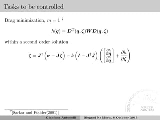 Tasks to be controlled
Drag minimization, m = 1 7
h(q) = DT
(q, ζ)W D(q, ζ)
within a second order solution
˙ζ = J†
¨σ − ˙Jζ − k I − J†
J
∂h
∂η
∂h
∂q
+
∂h
∂ζ
7
[Sarkar and Podder(2001)]
Gianluca Antonelli Biograd Na Moru, 8 October 2015
 